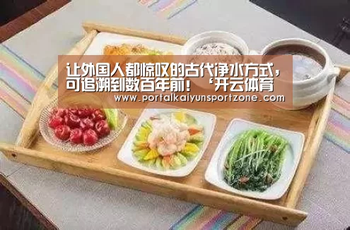 让外国人都惊叹的古代净水方式,可追溯到数百年前!‘开云体育官方入口’(图4) KAIYUN官网