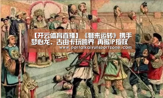 【开云体育直播】《狮来运转》携手梦心龙、古由卡玩跨界 再掀IP授权新风潮!(图3) 开云赛事