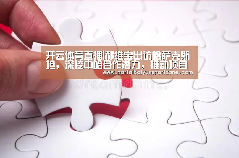 开云体育直播|郝维宝出访哈萨克斯坦,深挖中哈合作潜力,推动项目落地(图2) 开云体育直播